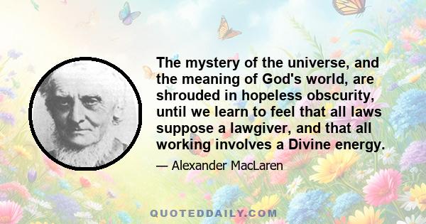 The mystery of the universe, and the meaning of God's world, are shrouded in hopeless obscurity, until we learn to feel that all laws suppose a lawgiver, and that all working involves a Divine energy.