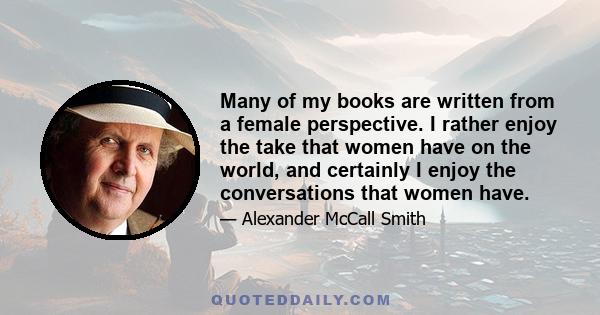 Many of my books are written from a female perspective. I rather enjoy the take that women have on the world, and certainly I enjoy the conversations that women have.