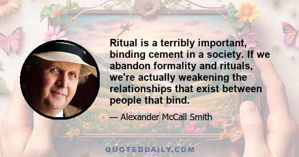 Ritual is a terribly important, binding cement in a society. If we abandon formality and rituals, we're actually weakening the relationships that exist between people that bind.