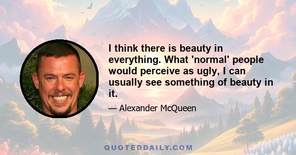 I think there is beauty in everything. What 'normal' people would perceive as ugly, I can usually see something of beauty in it.