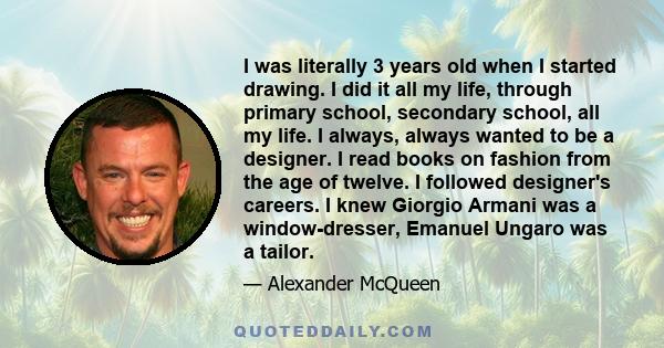 I was literally 3 years old when I started drawing. I did it all my life, through primary school, secondary school, all my life. I always, always wanted to be a designer. I read books on fashion from the age of twelve.