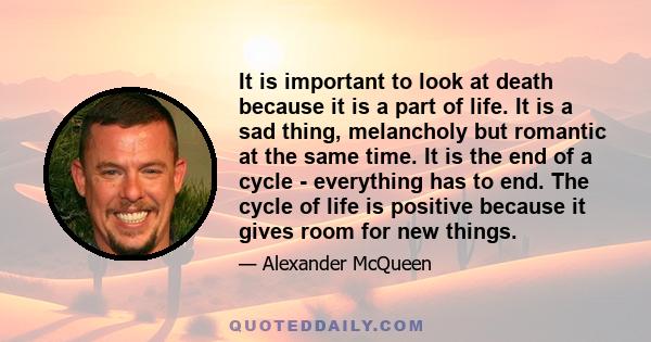 It is important to look at death because it is a part of life. It is a sad thing, melancholy but romantic at the same time. It is the end of a cycle - everything has to end. The cycle of life is positive because it