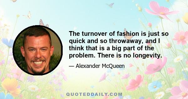 The turnover of fashion is just so quick and so throwaway, and I think that is a big part of the problem. There is no longevity.