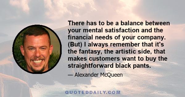 There has to be a balance between your mental satisfaction and the financial needs of your company. (But) I always remember that it's the fantasy, the artistic side, that makes customers want to buy the straightforward