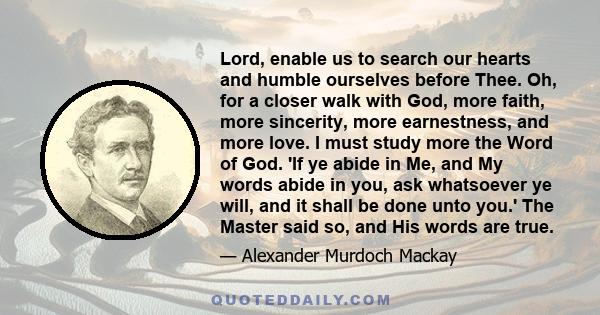 Lord, enable us to search our hearts and humble ourselves before Thee. Oh, for a closer walk with God, more faith, more sincerity, more earnestness, and more love. I must study more the Word of God. 'If ye abide in Me,