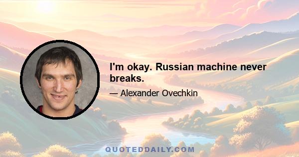 I'm okay. Russian machine never breaks.