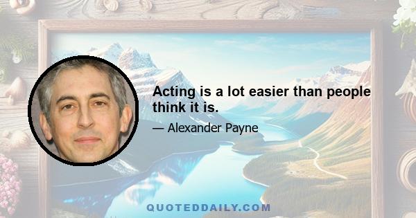 Acting is a lot easier than people think it is.