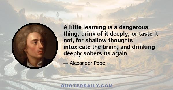 A little learning is a dangerous thing; drink of it deeply, or taste it not, for shallow thoughts intoxicate the brain, and drinking deeply sobers us again.