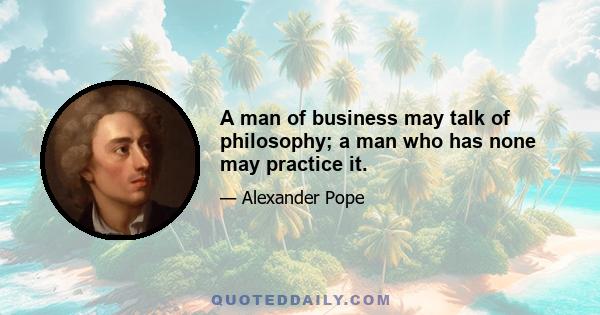 A man of business may talk of philosophy; a man who has none may practice it.