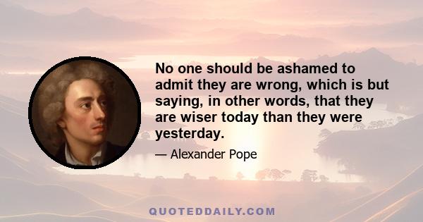 No one should be ashamed to admit they are wrong, which is but saying, in other words, that they are wiser today than they were yesterday.