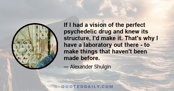 If I had a vision of the perfect psychedelic drug and knew its structure, I'd make it. That's why I have a laboratory out there - to make things that haven't been made before.