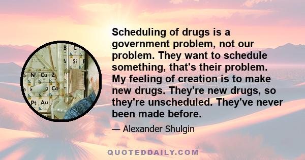 Scheduling of drugs is a government problem, not our problem. They want to schedule something, that's their problem. My feeling of creation is to make new drugs. They're new drugs, so they're unscheduled. They've never