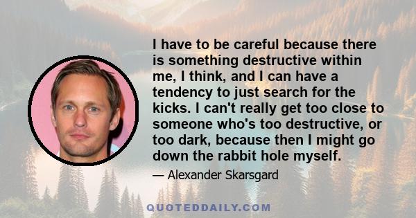 I have to be careful because there is something destructive within me, I think, and I can have a tendency to just search for the kicks. I can't really get too close to someone who's too destructive, or too dark, because 