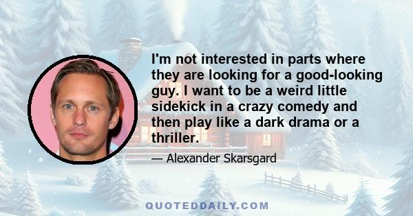 I'm not interested in parts where they are looking for a good-looking guy. I want to be a weird little sidekick in a crazy comedy and then play like a dark drama or a thriller.