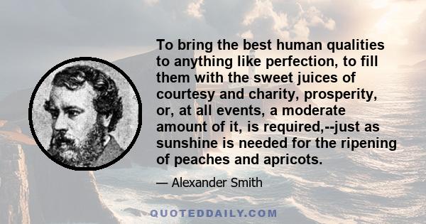 To bring the best human qualities to anything like perfection, to fill them with the sweet juices of courtesy and charity, prosperity, or, at all events, a moderate amount of it, is required,--just as sunshine is needed 