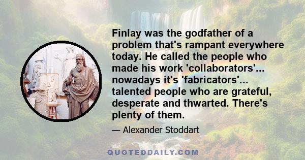 Finlay was the godfather of a problem that's rampant everywhere today. He called the people who made his work 'collaborators'... nowadays it's 'fabricators'... talented people who are grateful, desperate and thwarted.