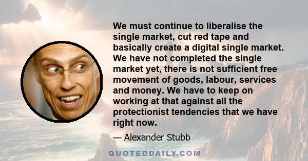 We must continue to liberalise the single market, cut red tape and basically create a digital single market. We have not completed the single market yet, there is not sufficient free movement of goods, labour, services