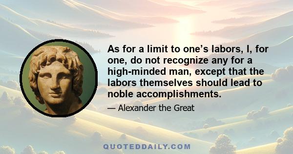 As for a limit to one’s labors, I, for one, do not recognize any for a high-minded man, except that the labors themselves should lead to noble accomplishments.