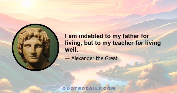 I am indebted to my father for living, but to my teacher for living well.