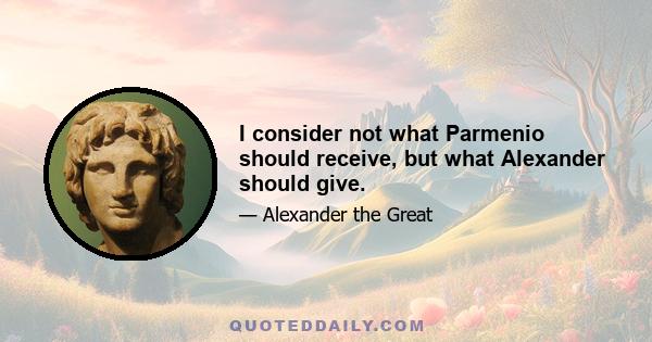 I consider not what Parmenio should receive, but what Alexander should give.