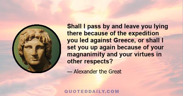 Shall I pass by and leave you lying there because of the expedition you led against Greece, or shall I set you up again because of your magnanimity and your virtues in other respects?