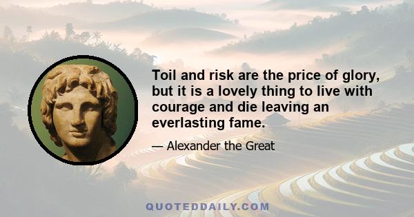 Toil and risk are the price of glory, but it is a lovely thing to live with courage and die leaving an everlasting fame.