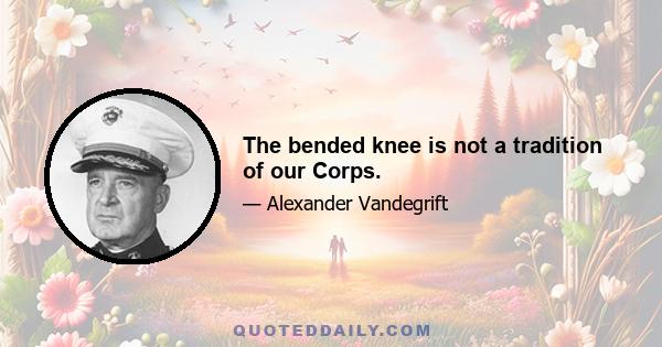 The bended knee is not a tradition of our Corps.