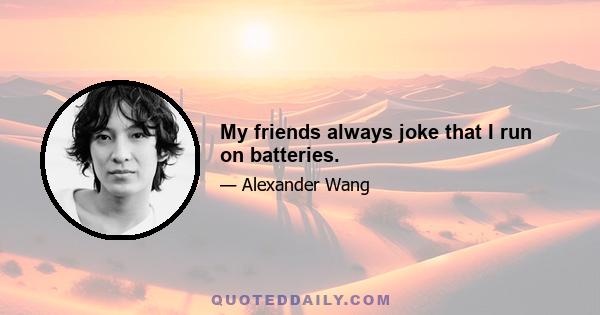 My friends always joke that I run on batteries.