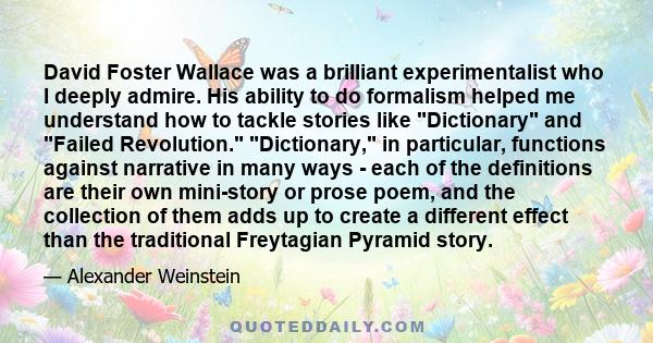 David Foster Wallace was a brilliant experimentalist who I deeply admire. His ability to do formalism helped me understand how to tackle stories like Dictionary and Failed Revolution. Dictionary, in particular,