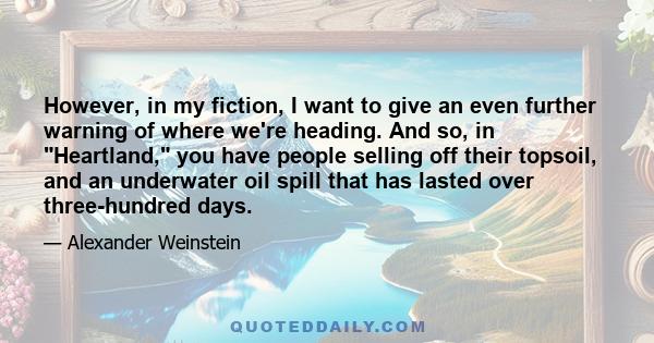 However, in my fiction, I want to give an even further warning of where we're heading. And so, in Heartland, you have people selling off their topsoil, and an underwater oil spill that has lasted over three-hundred days.