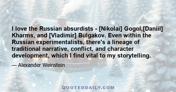 I love the Russian absurdists - [Nikolai] Gogol,[Daniil] Kharms, and [Vladimir] Bulgakov. Even within the Russian experimentalists, there's a lineage of traditional narrative, conflict, and character development, which