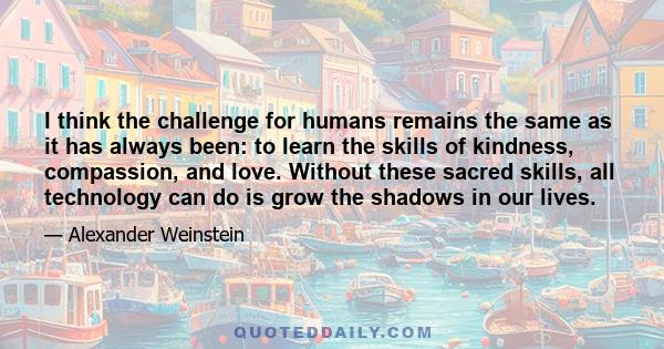 I think the challenge for humans remains the same as it has always been: to learn the skills of kindness, compassion, and love. Without these sacred skills, all technology can do is grow the shadows in our lives.