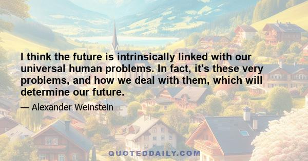 I think the future is intrinsically linked with our universal human problems. In fact, it's these very problems, and how we deal with them, which will determine our future.