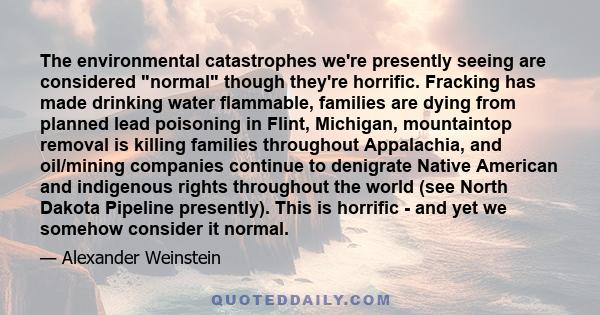 The environmental catastrophes we're presently seeing are considered normal though they're horrific. Fracking has made drinking water flammable, families are dying from planned lead poisoning in Flint, Michigan,