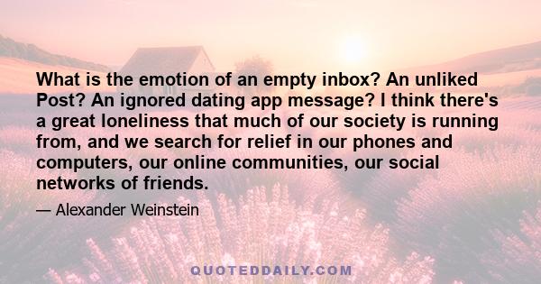 What is the emotion of an empty inbox? An unliked Post? An ignored dating app message? I think there's a great loneliness that much of our society is running from, and we search for relief in our phones and computers,