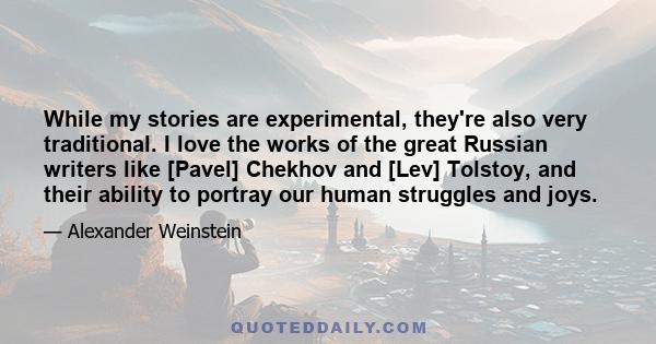 While my stories are experimental, they're also very traditional. I love the works of the great Russian writers like [Pavel] Chekhov and [Lev] Tolstoy, and their ability to portray our human struggles and joys.