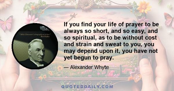 If you find your life of prayer to be always so short, and so easy, and so spiritual, as to be without cost and strain and sweat to you, you may depend upon it, you have not yet begun to pray.