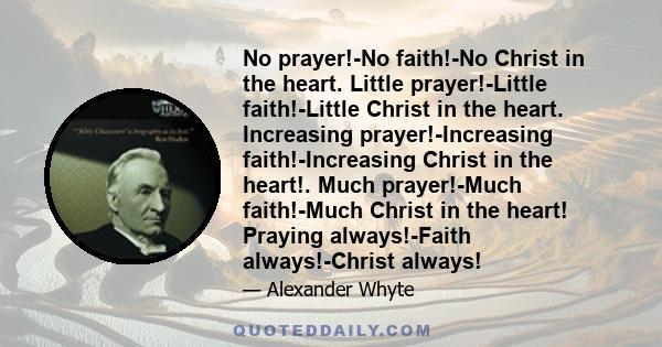 No prayer!-No faith!-No Christ in the heart. Little prayer!-Little faith!-Little Christ in the heart. Increasing prayer!-Increasing faith!-Increasing Christ in the heart!. Much prayer!-Much faith!-Much Christ in the