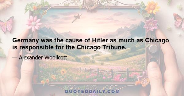 Germany was the cause of Hitler as much as Chicago is responsible for the Chicago Tribune.