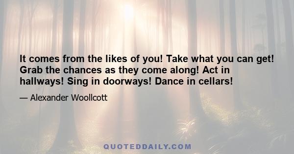 It comes from the likes of you! Take what you can get! Grab the chances as they come along! Act in hallways! Sing in doorways! Dance in cellars!