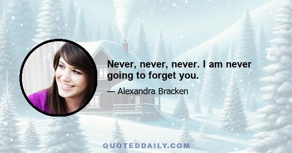 Never, never, never. I am never going to forget you.