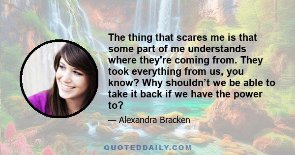 The thing that scares me is that some part of me understands where they're coming from. They took everything from us, you know? Why shouldn’t we be able to take it back if we have the power to?