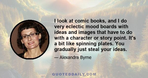 I look at comic books, and I do very eclectic mood boards with ideas and images that have to do with a character or story point. It's a bit like spinning plates. You gradually just steal your ideas.