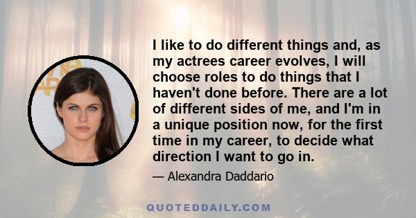 I like to do different things and, as my actrees career evolves, I will choose roles to do things that I haven't done before. There are a lot of different sides of me, and I'm in a unique position now, for the first