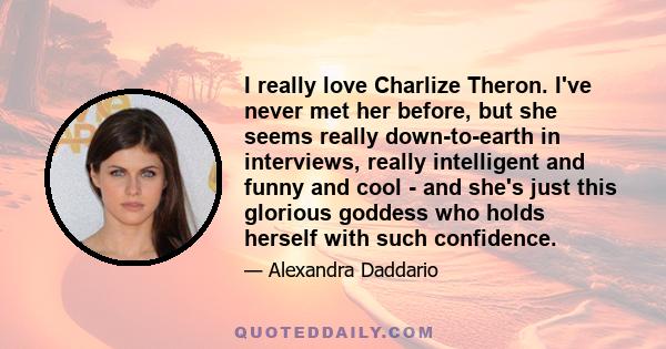 I really love Charlize Theron. I've never met her before, but she seems really down-to-earth in interviews, really intelligent and funny and cool - and she's just this glorious goddess who holds herself with such