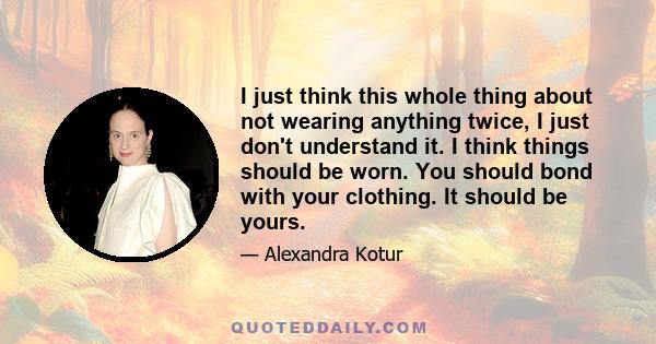 I just think this whole thing about not wearing anything twice, I just don't understand it. I think things should be worn. You should bond with your clothing. It should be yours.