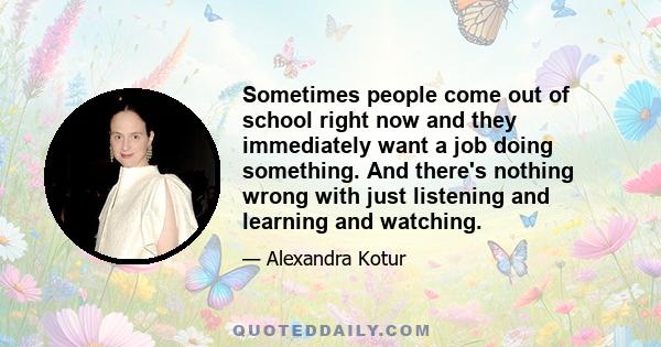 Sometimes people come out of school right now and they immediately want a job doing something. And there's nothing wrong with just listening and learning and watching.