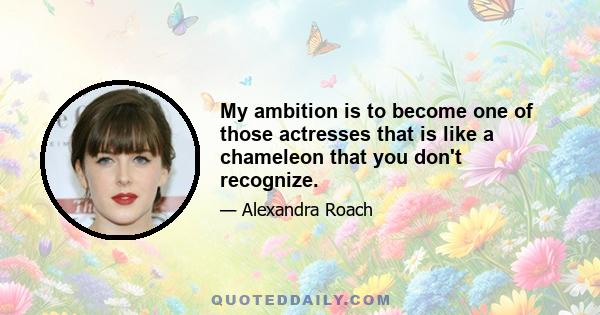 My ambition is to become one of those actresses that is like a chameleon that you don't recognize.