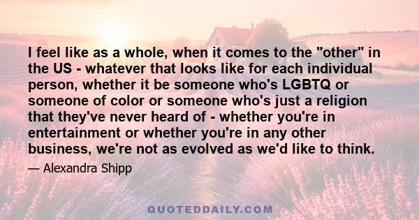 I feel like as a whole, when it comes to the other in the US - whatever that looks like for each individual person, whether it be someone who's LGBTQ or someone of color or someone who's just a religion that they've