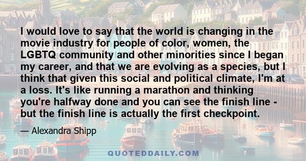 I would love to say that the world is changing in the movie industry for people of color, women, the LGBTQ community and other minorities since I began my career, and that we are evolving as a species, but I think that